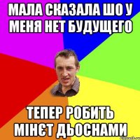 МАЛА СКАЗАЛА ШО У МЕНЯ НЕТ БУДУЩЕГО ТЕПЕР РОБИТЬ МІНЄТ ДЬОСНАМИ