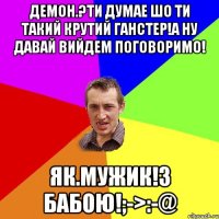 Демон.?ти думае шо ти такий крутий ганстер!а ну давай вийдем поговоримо! Як.мужик!з бабою!;->:-@