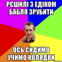 Рєшилі з Едіком бабля зрубити ось сидимо учимо колядки