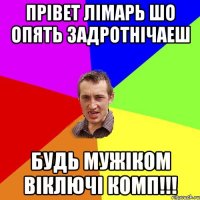 прівет лімарь шо опять задротнічаеш будь мужіком віключі комп!!!