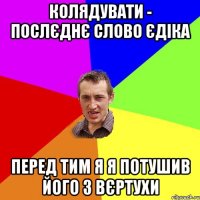 колядувати - послєднє слово Єдіка перед тим я я потушив його з вєртухи