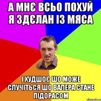 А мнє всьо похуй я здєлан із мяса і худшоє шо може случіться шо валера стане підорасом