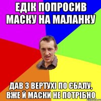 Едік попросив маску на маланку Дав з вертухі по єбалу, вже й маски не потрібно