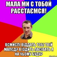 мала ми с тобой расстаємся! всмислі віддать тобі твій мапєд? а їздить пасівать я на чьому буду?