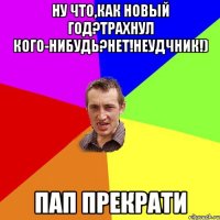 Ну что,как новый год?Трахнул кого-нибудь?Нет!Неудчник!) Пап прекрати