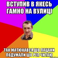 Вступив в якесь гамно на вулиці Так матюкався,шо пацани подумали шо реп читаю