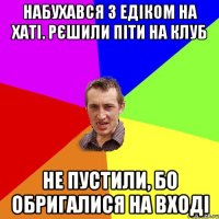 набухався з едіком на хаті. рєшили піти на клуб не пустили, бо обригалися на вході