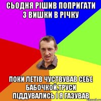 Сьодня рішив попригати з вишки в річку Поки летів чуствував себе бабочкой,труси піддувались і я газував