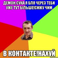 Демон.сука я бля через теби уже тут більше!сижу чим В контакте!нахуй