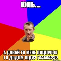 Юль.... А давай,ти мене поцілуєш і я додом піду? Гааааа???