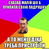 сказав малій шо б привила свою падрушку а то мені едіка треба пристроїти