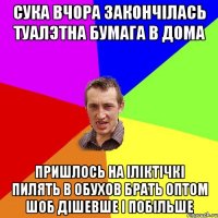 сука вчора закончілась туалэтна бумага в дома пришлось на іліктічкі пилять в обухов брать оптом шоб дішевше і побільше