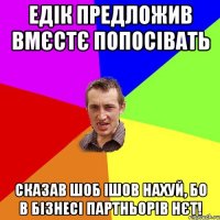 едік предложив вмєстє попосівать сказав шоб ішов нахуй, бо в бізнесі партньорів нєт!