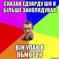 сказав едуарду шо я більше заколядував він упав в обморок