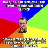 мала, та шо то ти забула в том таргово-развлєкательном центрє? давай у циган на ринкє скупимось і по павільйону погуляем. чим тобі блядь не развлєкуха?