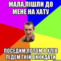 Мала,пішли до мене на хату Поседим,потом в хлів підем гній викидати