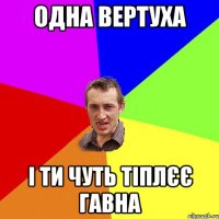 Одна вертуха і ти чуть тіплєє гавна