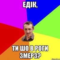 Едік, ти шо в роги змерз?