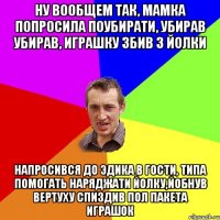 Ну вообщем так, мамка попросила поубирати, убирав убирав, играшку збив з йолки Напросився до Эдика в гости, типа помогать наряджати йолку,йобнув вертуху спиздив пол пакета играшок