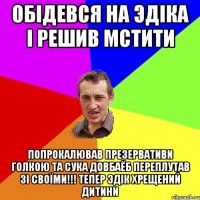 обiдевся на эдiка i решив мстити попрокалював презервативи голкою та сука довбаёб переплутав зi своïми!!! тепер эдiк хрещений дитини