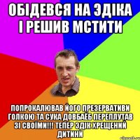 обiдевся на эдiка i решив мстити попрокалював його презервативи голкою та сука довбаёб переплутав зi своïми!!! тепер эдiк хрещений дитини