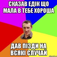 Сказав Едік що мала в тебе хороша Дав пізди на всякі случай