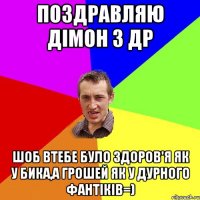 Поздравляю Дімон з ДР Шоб втебе було здоров'я як у бика,А грошей як у дурного фантіків=)