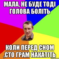 Мала, не буде тоді голова боліть коли перед сном ,сто грам накатіть