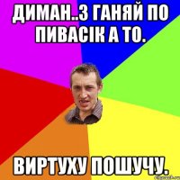 Диман..з ганяй по пивасік а то. Виртуху пошучу.