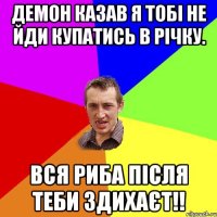 Демон казав я тобі не йди купатись в річку. Вся риба після теби здихаєт!!