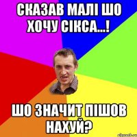 Сказав малі шо хочу сікса...! Шо значит пішов нахуй?