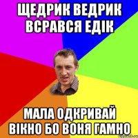 щедрик ведрик всрався едік МАЛА одкривай вікно бо воня гамно