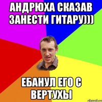 Андрюха сказав занести гитару))) ебанул его с вертухы