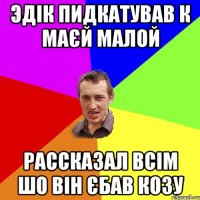 ЭДІК ПИДКАТУВАВ К МАЄЙ МАЛОЙ РАССКАЗАЛ ВСІМ ШО ВІН ЄБАВ КОЗУ