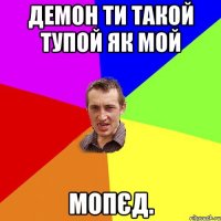 Демон ти такой тупой як мой Мопєд.