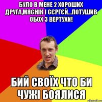 Було в мене 2 хороших друга,Мяснік і Сєргєй...Потушив обох з вертухи! Бий своїх что би чужі боялися