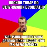 НОСИЛИ ТОВАР ПО СЕЛУ-КАЗАЛИ БЄЗПЛАТНО УЗЯВ МАЛІЙ КОЛГОТИ А СОБІ ДРЄЛЬКУ,ТІЛЬКИ ВІДДАВ 2500 грн. ЗА РАЗТАМОЖКУ