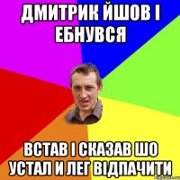 ДМИТРИК ЙШОВ І ЕБНУВСЯ ВСТАВ І СКАЗАВ ШО УСТАЛ И ЛЕГ ВІДПАЧИТИ