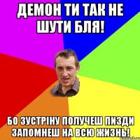 Демон ти так не шути бля! Бо зустріну получеш пизди запомнеш на всю жизнь!