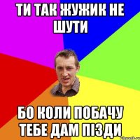 ти так жужик не шути бо коли побачу тебе дам пізди