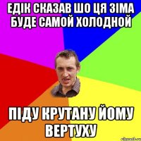 Едік сказав шо ця зіма буде самой холодной піду крутану йому вертуху