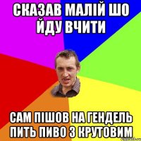 сказав малiй шо йду вчити сам пiшов на гендель пить пиво з Крутовим