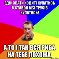 Едік хвати ходиті купатись в ставок без трусів купатись! А то і так вся риба на тебе похожа.