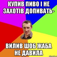 купив пиво і не захотів допивать- вилив шоб жаба не давила