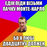 Едік піди візьми пачку Монте-Карло бо я любі двадцятку должен