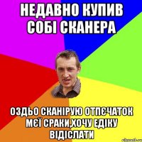 Недавно купив собі сканера Оздьо сканірую отпєчаток мєї сраки,хочу Едіку відіслати