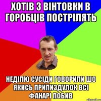 Хотів з вінтовки в горобців пострілять Неділю сусіди говорили шо якись припиздулок всі фанарі побив