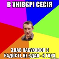 в унівєрі сесія здав набухався з радості, не здав - з горя