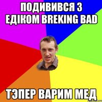 Подивився з едіком breking bad тэпер варим мед