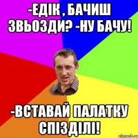 -Едік , бачиш звьозди? -Ну бачу! -Вставай палатку спізділі!